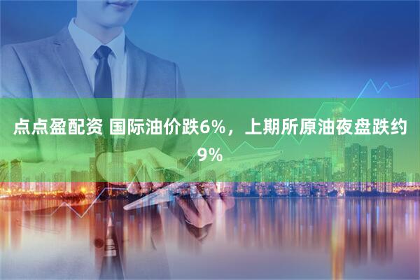 点点盈配资 国际油价跌6%，上期所原油夜盘跌约9%
