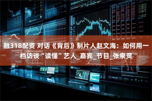 融318配资 对话《背后》制片人赵文海：如何用一档访谈“读懂”艺人_嘉宾_节目_张泉灵