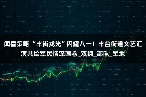 闻喜策略 “丰街戎光”闪耀八一！丰台街道文艺汇演共绘军民情深画卷_双拥_部队_军地