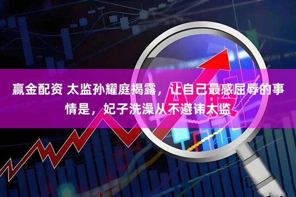 赢金配资 太监孙耀庭揭露，让自己最感屈辱的事情是，妃子洗澡从不避讳太监