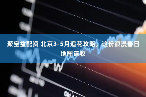 聚宝盆配资 北京3-5月追花攻略，这份浪漫春日地图请收